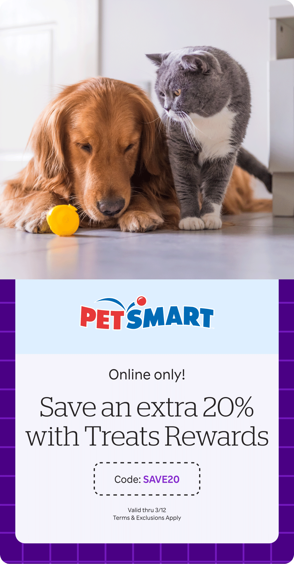 PetSmart - Online only! Save an EXTRA 20% Plus earn Treats Rewards. Code: SAVE20 Valid thru 3/12. Terms & Exclusions Apply