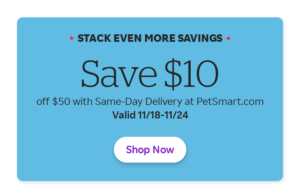 Stack Even More Savings Save $10 off $50 with Same-Day Delivery at PetSmart.com Valid 11/18-11/24