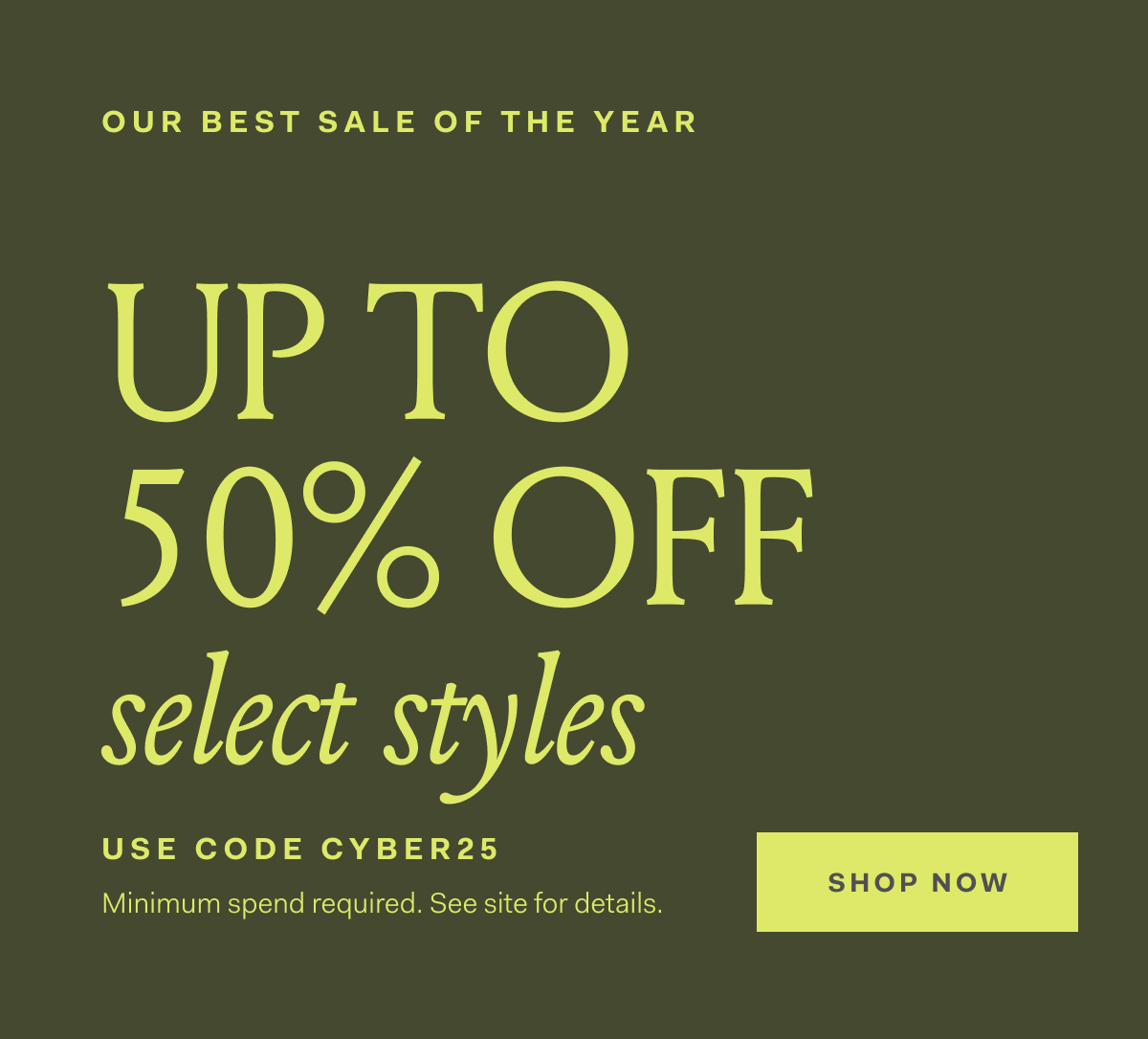 Our Best Sale Of The Year Up To 50% off select styles Use Code CYBER25 Minimum spend required. See site for details. SHOP NOW