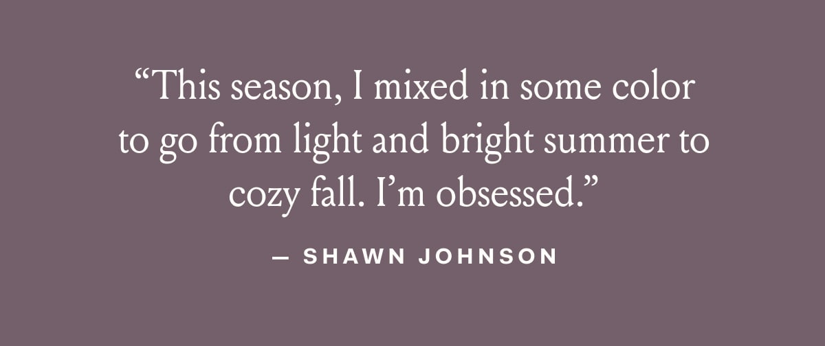 “This season, | mixed in some color to go from light and bright summer to cozy fall. I'm obsessed.” — SHAWN JOHNSON