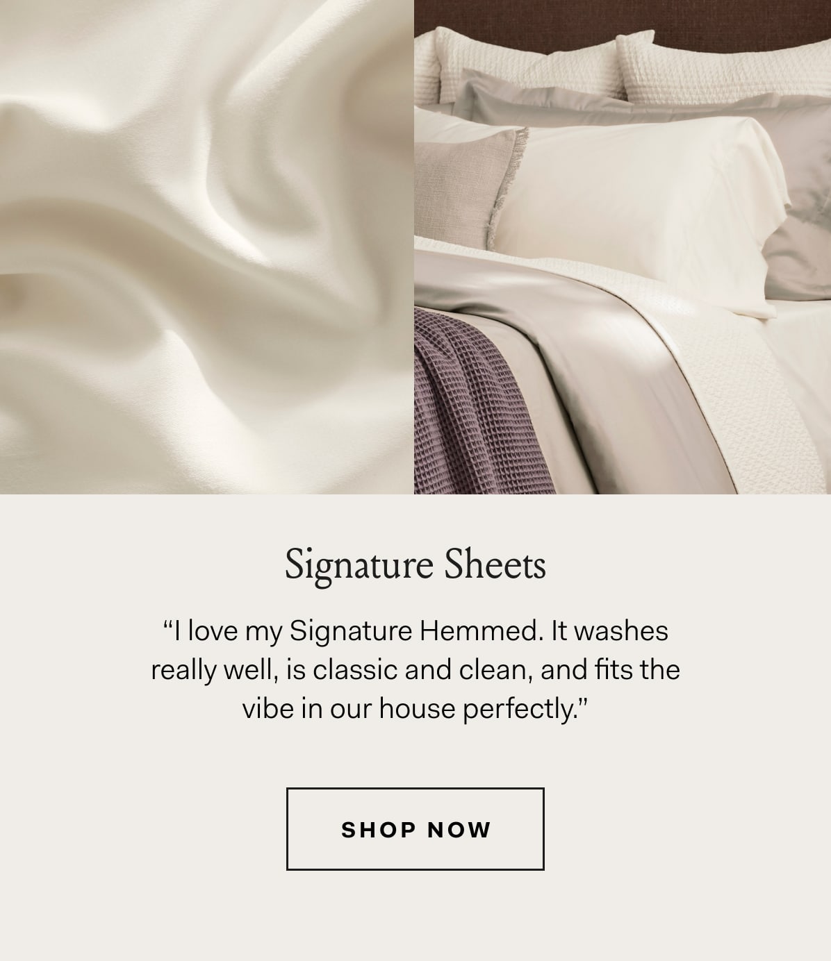 Signature Sheets | “| love my Signature Hemmed. It washes | really well, is classic and clean, and fits the | vibe in our house perfectly.” | SHOP NOW 