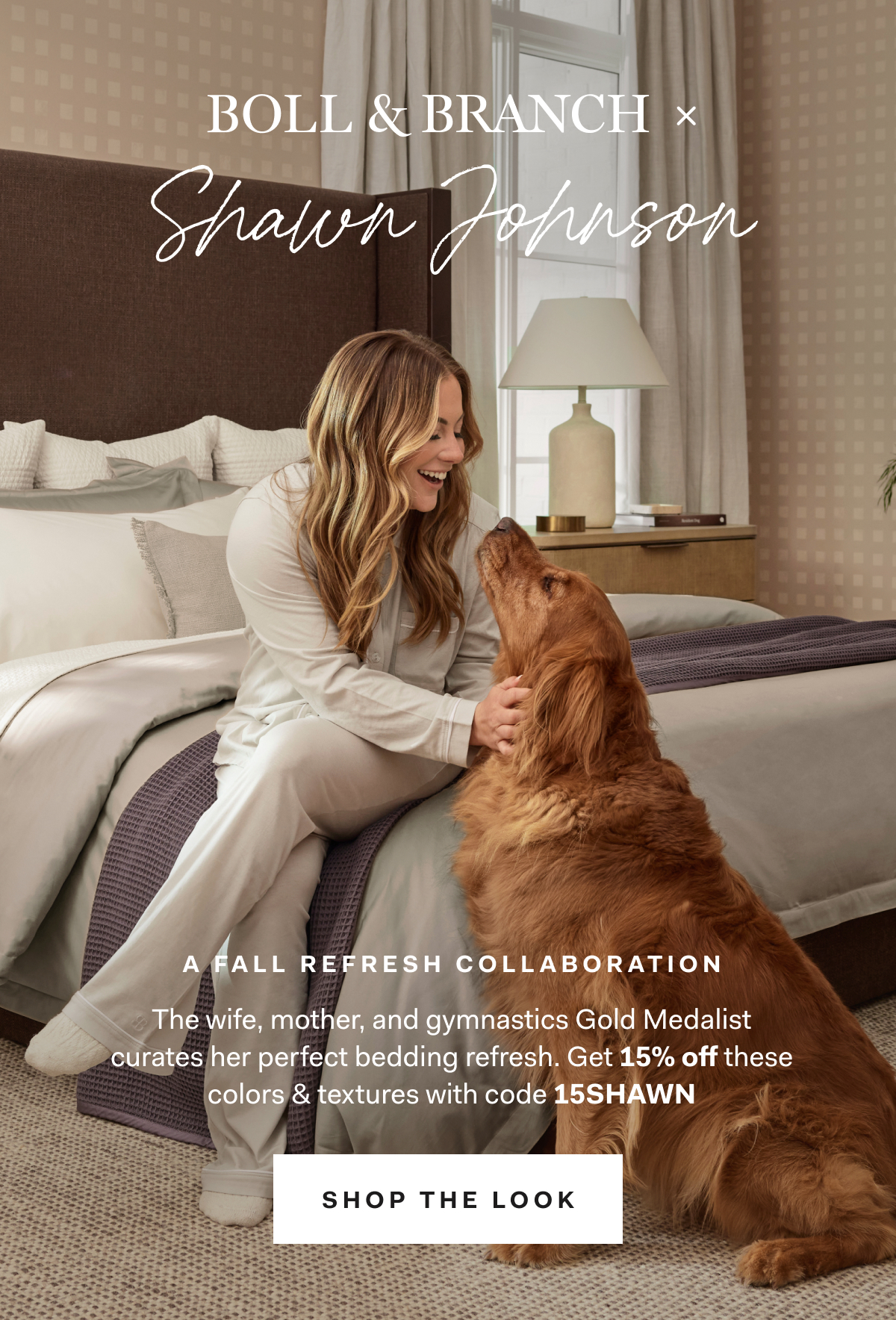 Boll & Branch x Shawn Johnson A FALL REFRESH COLLABORATION The wife, mother, and gymnastics Gold Medalist curates her perfect bedding refresh. Get 15% off these colors and textures with code 15SHAWN SHOP THE LOOK