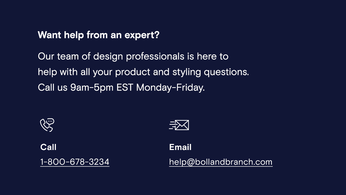 Want help from an expert? Our team of design professionals is here to help with all your product and styling questions. | Call us 9am-5pm EST Monday-Friday. | Call 1-800-678-3234 | Email help@bollandbranch.com