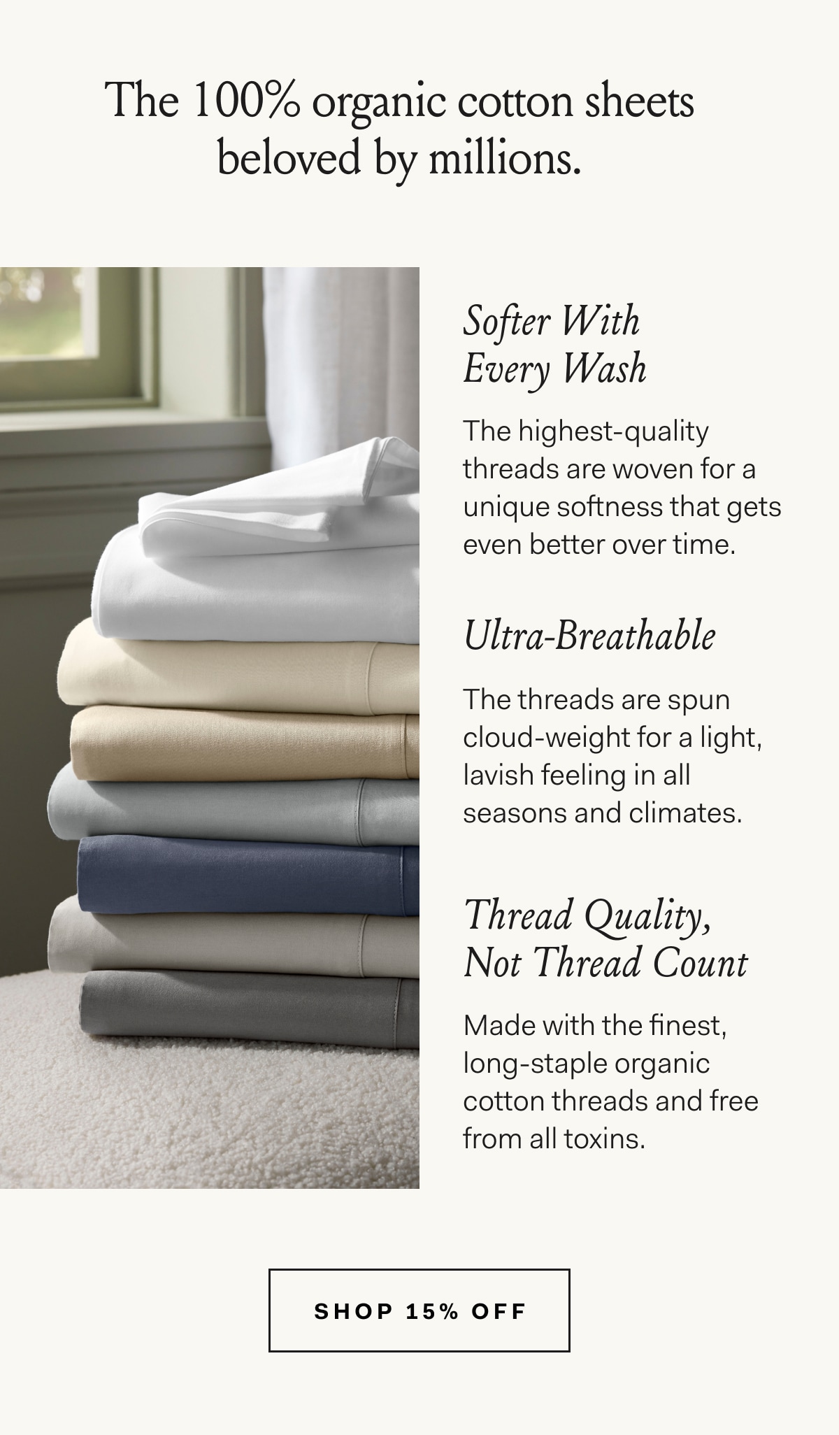 The 100% organic cotton sheets beloved by millions. Softer With Every Wash The highest-quality threads are woven for a unique softness that gets even better over time. Ultra-Breathable The threads are spun cloud-weight for a light, lavish feeling in all seasons and climates. Thread Quality, Not Thread Count Made with the finest, long-staple organic cotton threads and free from all toxins. Shop 15% off