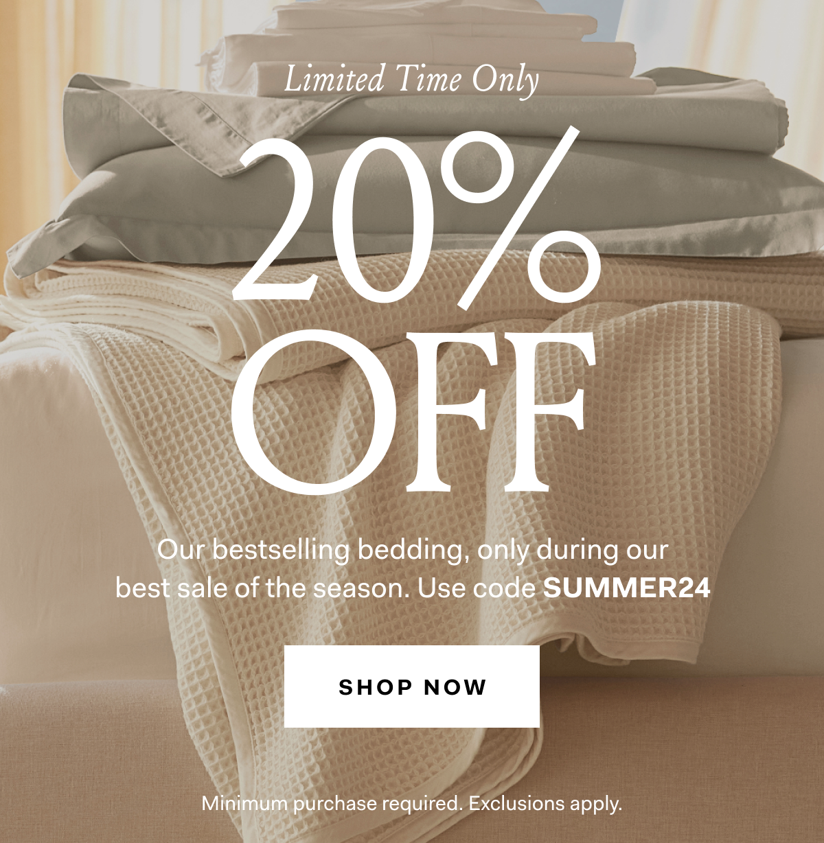 LIMITED TIME ONLY 20% OFF Our bestselling bedding, only during our best sale of the season. Use code SUMMER24, SHOP NOW Minimum purchase required. Exclusions apply. 