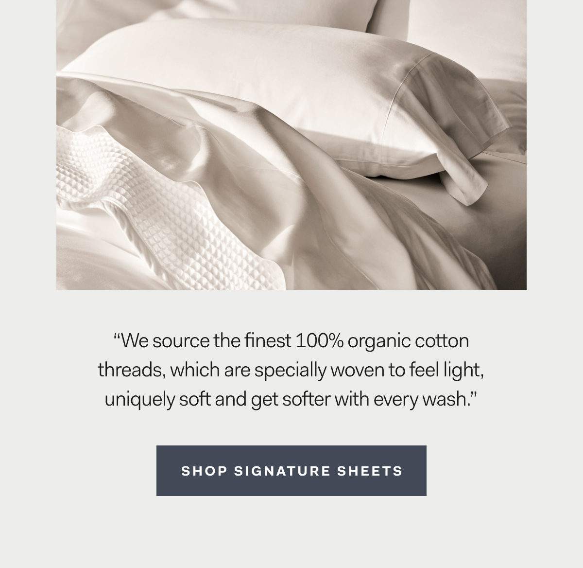 ''We source the finest 100% organic cotton threads, which are specially women to feel light, uniquely soft and get softer with every wash.'' Shop sheets.