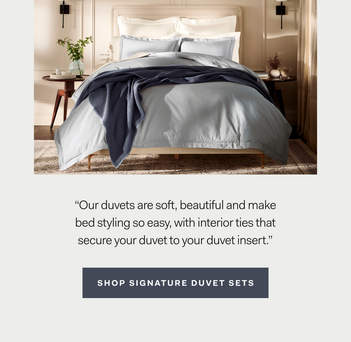 “Our duvets are soft, beautiful and make bed styling so easy, with interior ties that secure your duvet to your duvet insert.” Shop Duvet Sets