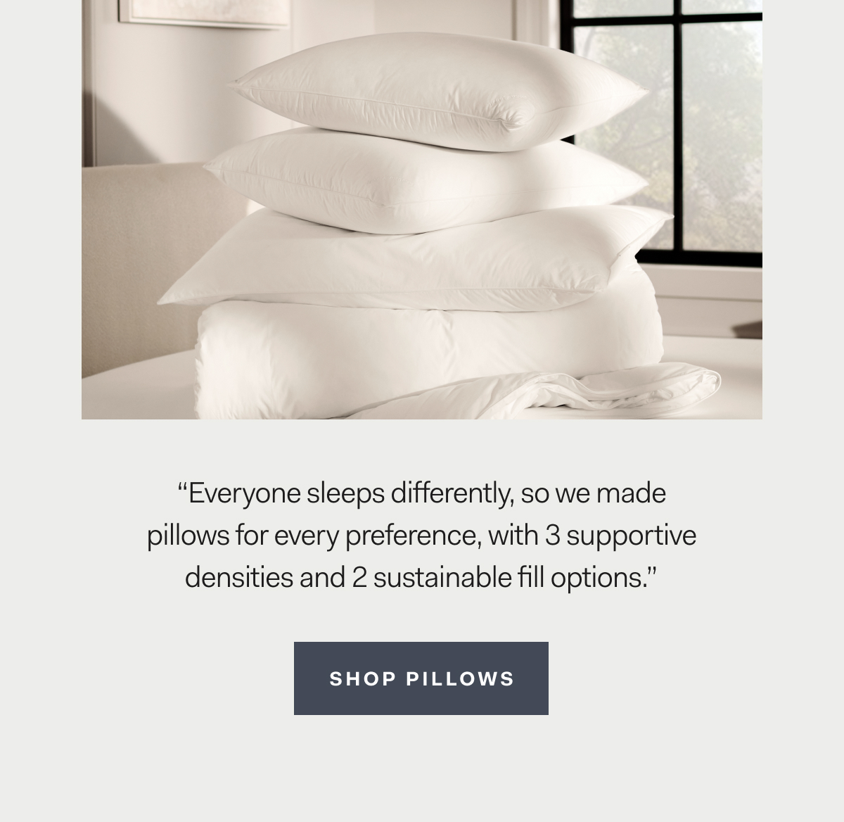 “Everyone sleeps differently, so we made pillows for every preference, with 3 supportive densities and 2 sustainable fill options.” Shop Pillows