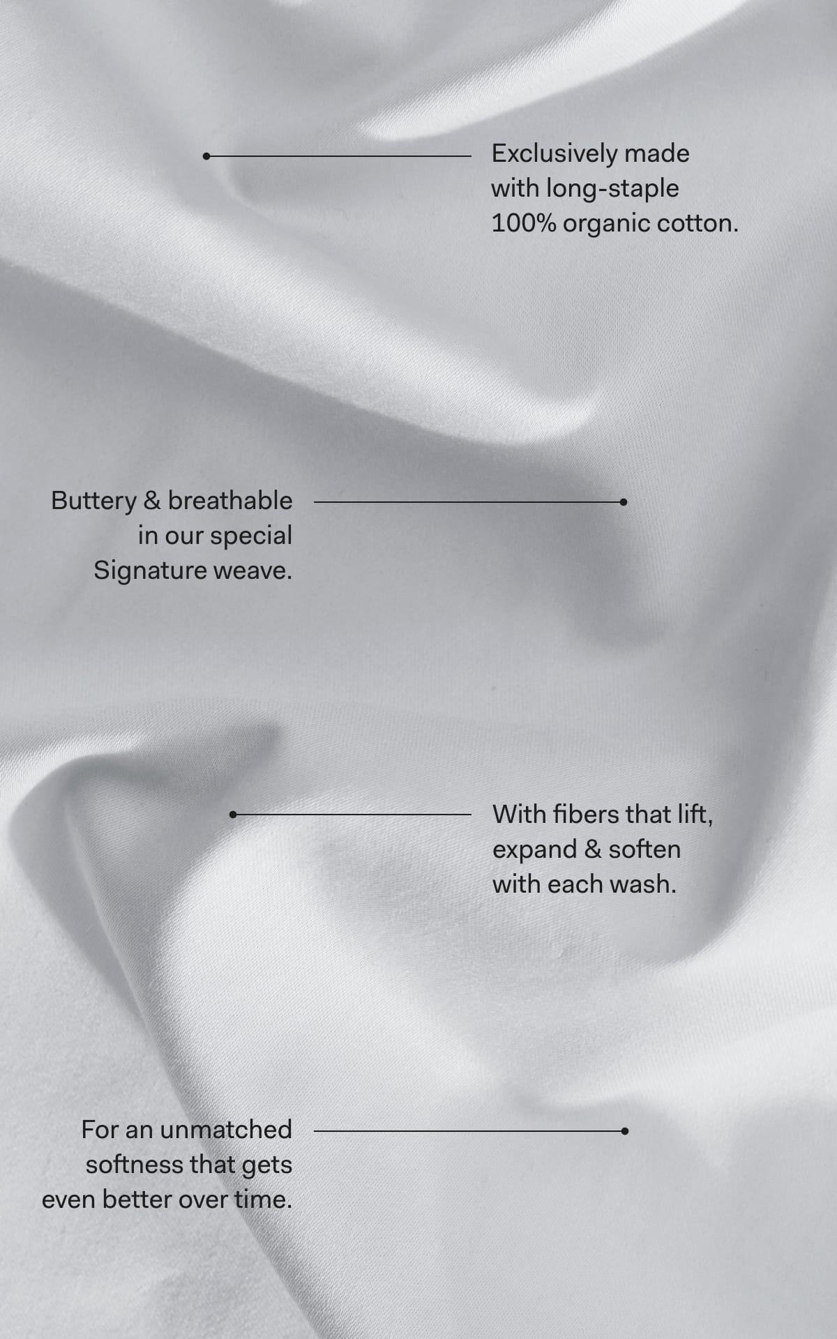 —---------------- Exclusively made with long-staple 100% organic cotton. —---------------- Buttery & breathable in our special Signature weave. —---------------- With fibers that lift, expand & soften with each wash. —---------------- For an unmatched softness that gets even better over time.