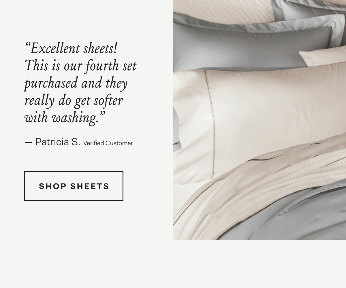 “Excellent sheets! This is our fourth set purchased and they really do get softer with washing.” - Patricia S., Verified Customer SHOP SIGNATURE SHEET SETS