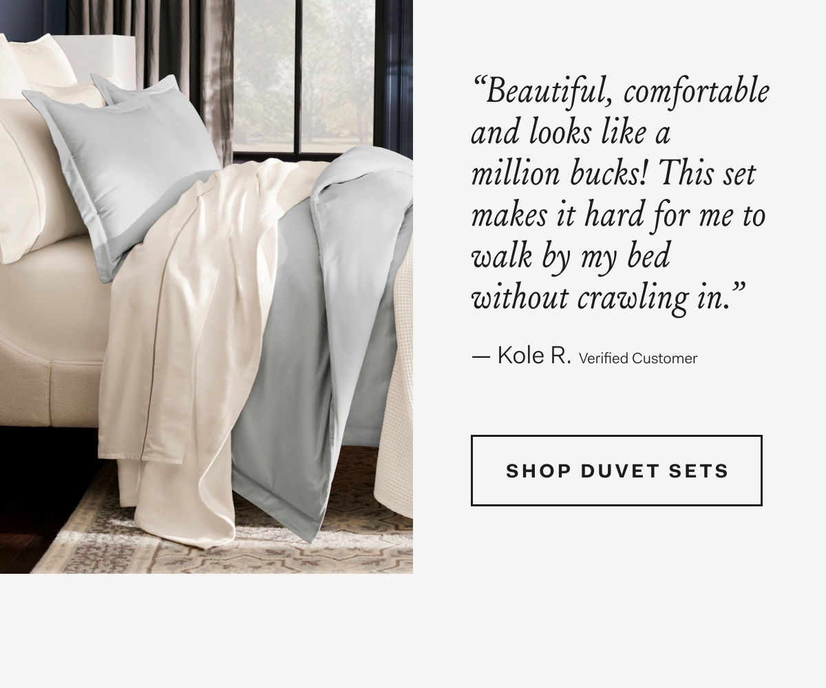 “Beautiful, comfortable and looks like a million bucks! This set makes it hard for me to walk by my bed without crawling in.” Kole R., Verified Customer SHOP SIGNATURE DUVET SETS