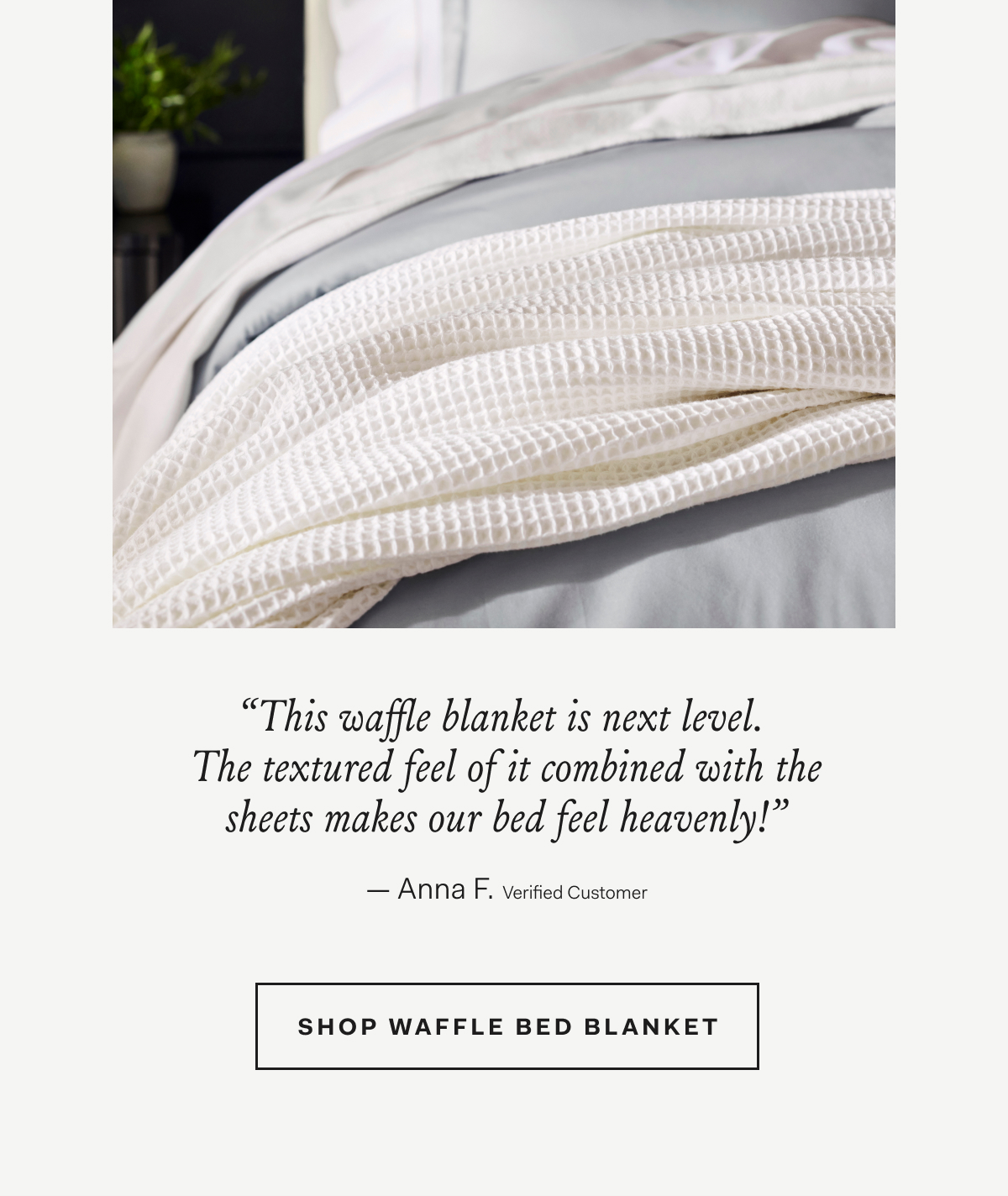 “This waffle blanket is next level. The textured feel of it combined with the sheets makes our bed feel heavenly!” Anna F., Verified Customer SHOP WAFFLE BED BLANKET