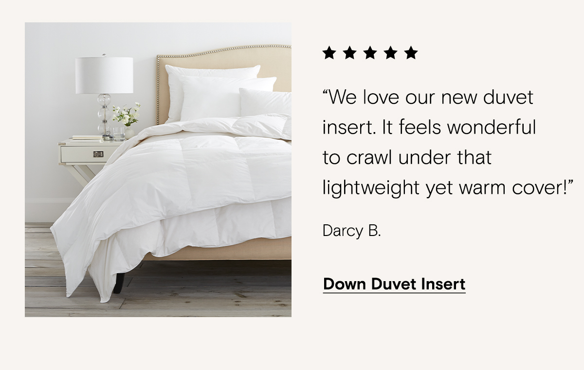 We love our new duvet insert. It feels wonderful to crawl under that lightweight yet warm cover! - Darcy B. | Down Duvet Insert