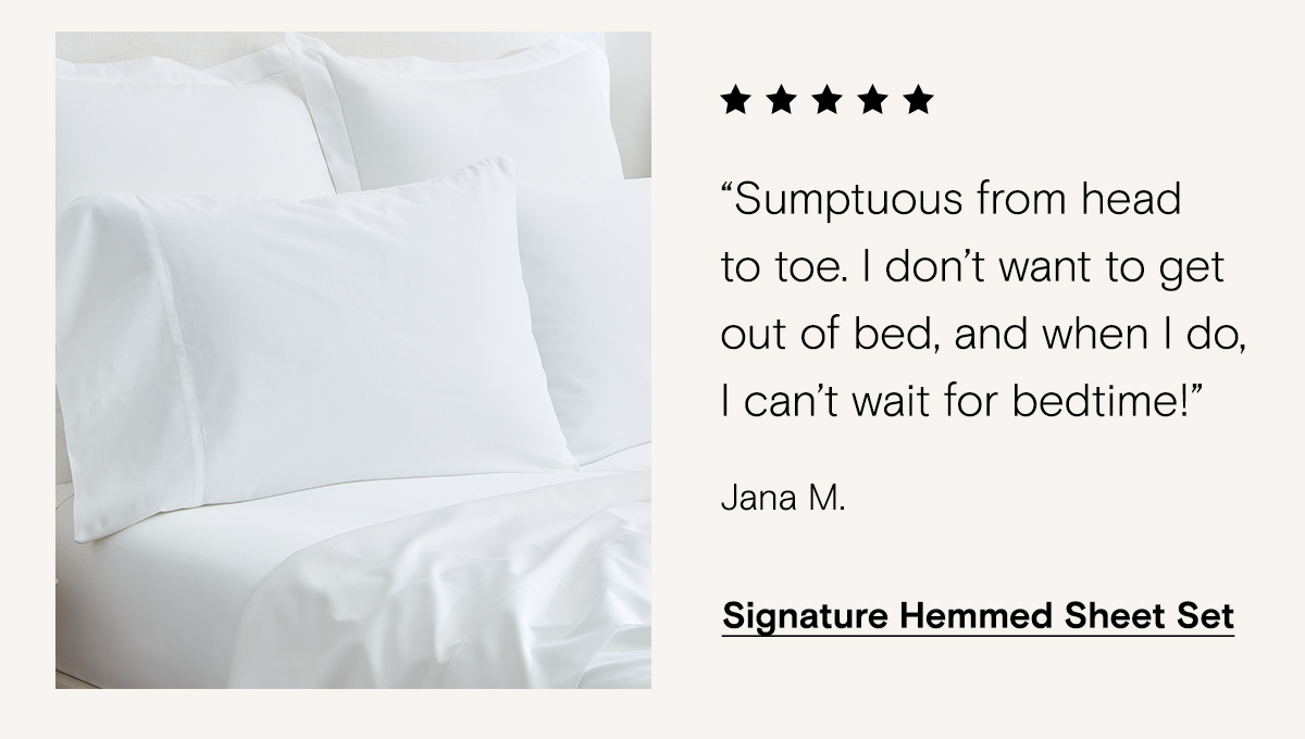 Sumptuous from head to toe. I don't want to get out of bed, and when I do, I can't wait for bedtime! - Jana M. | Signature Hemmed Sheet Set