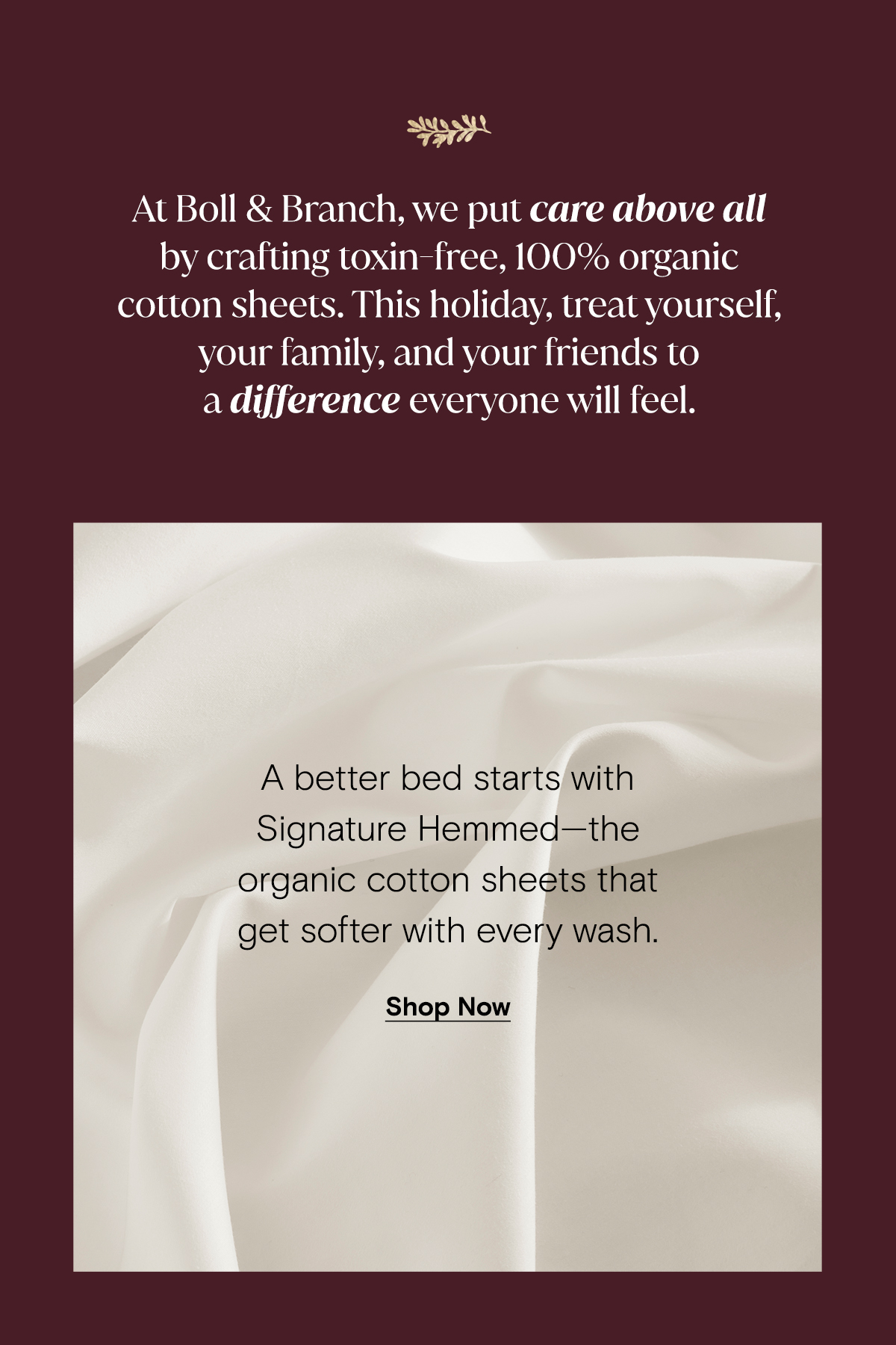 At Boll & Branch, we put care above all by crafting toxin-free, 100% organic cotton sheets. This holiday, treat yourself, your family, and your friends to a difference everyone will feel. A better bed start Signature Hemmed - the organic cotton sheets that get softer with every wash. Shop Now