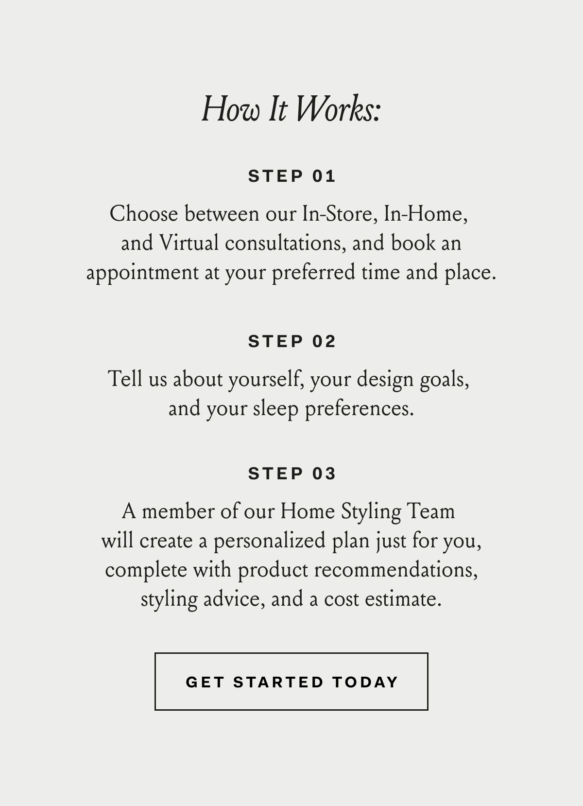 How It Works: Step 01 Choose between our In-Store, In-Home, and Virtual consultations, and book an appointment at your preferred time and place. Step 02 Tell us about yourself, your design goals, and your sleep preferences. Step 03 A member of our Home Styling Team will create a personalized plan just for you, complete with product recommendations, styling advice, and a cost estimate. Get Started Today