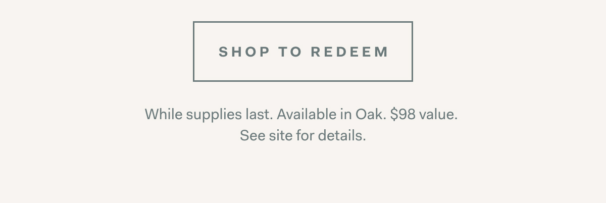 SHOP TO REDEEM While supplies last. Available in Oak. $98 value. See site for details.