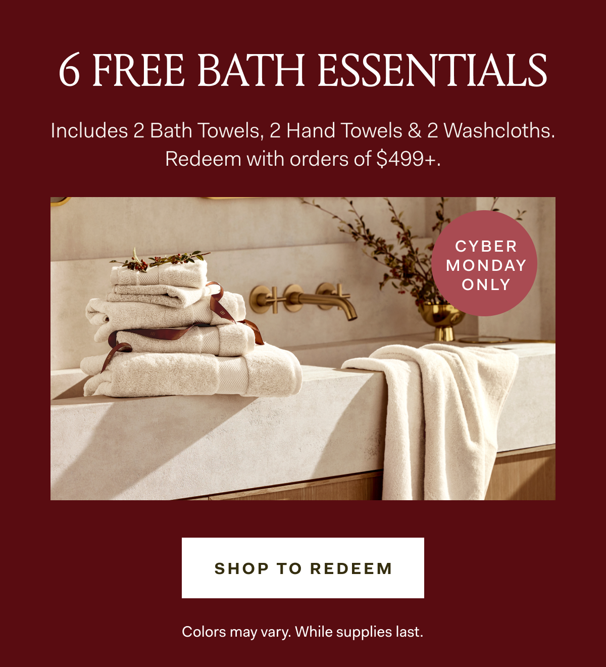 6 FREE BATH ESSENTIALS Includes 2 Bath Towels, 2 Hand Towels & 2 Washcloths. Redeem with orders of $499+. CYBER MONDAY ONLY SHOP TO REDEEM Colors may vary. While supplies last. 