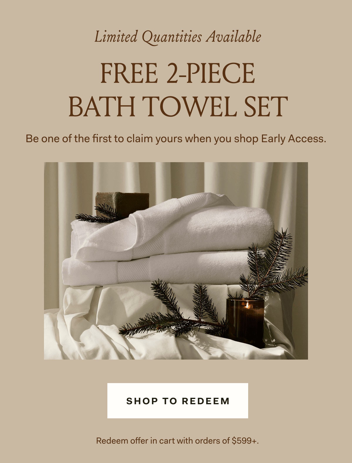 Limited Quantities Available FREE 2-PIECE BATH TOWEL SET Be one of the first to claim yours when you shop Early Access.