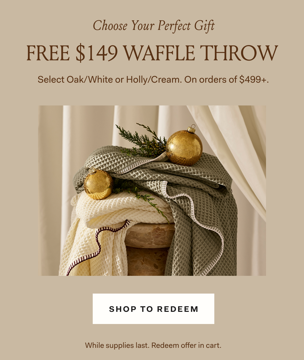 Choose Your Perfect GiftFREE $149 WAFFLE THROW Select Oak/White or Holly/Cream. On orders of $599+.
