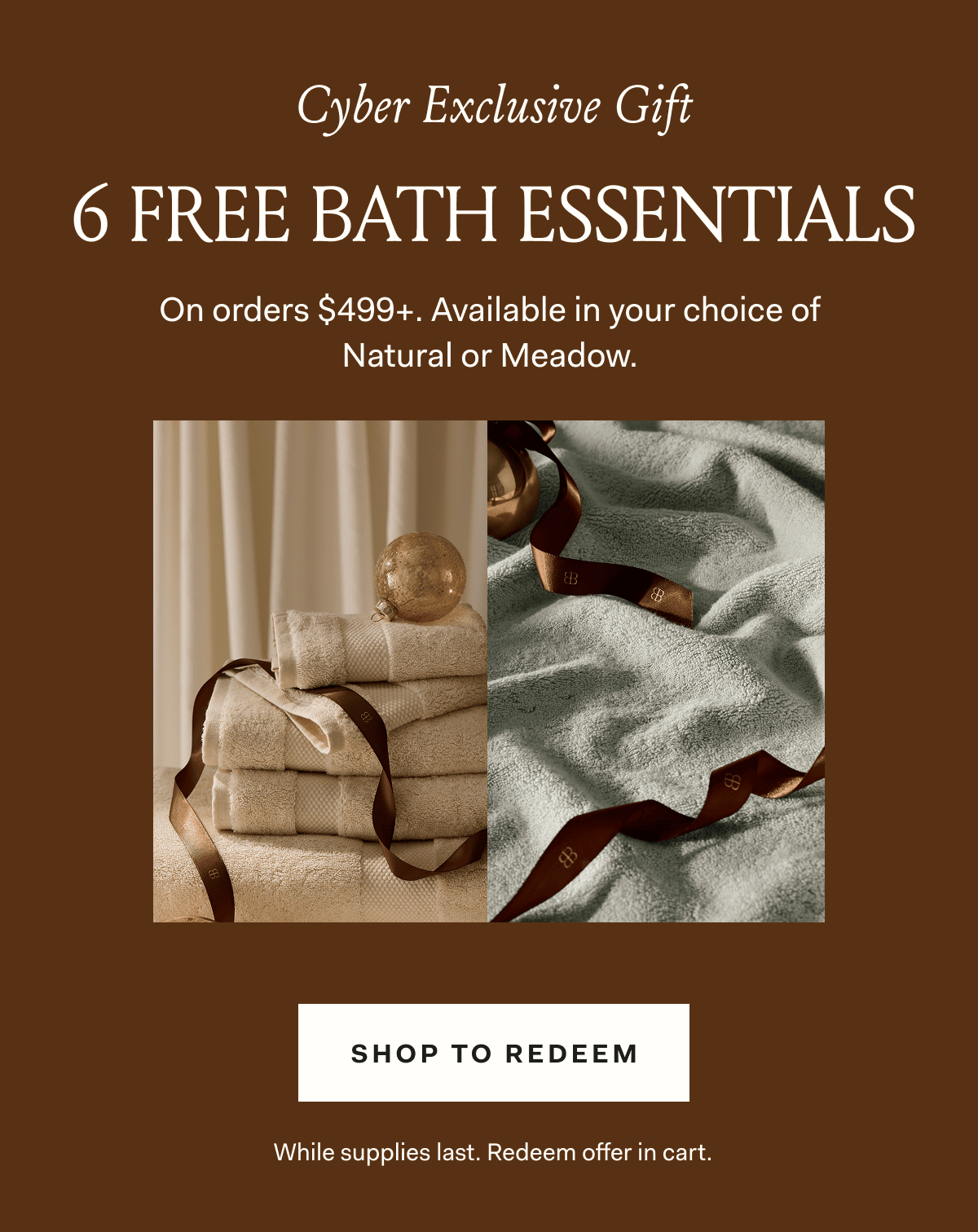 Cyber Exclusive Gift 6 FREE BATH ESSENTIALS On orders $499+. Available in your choice of Natural or Meadow.