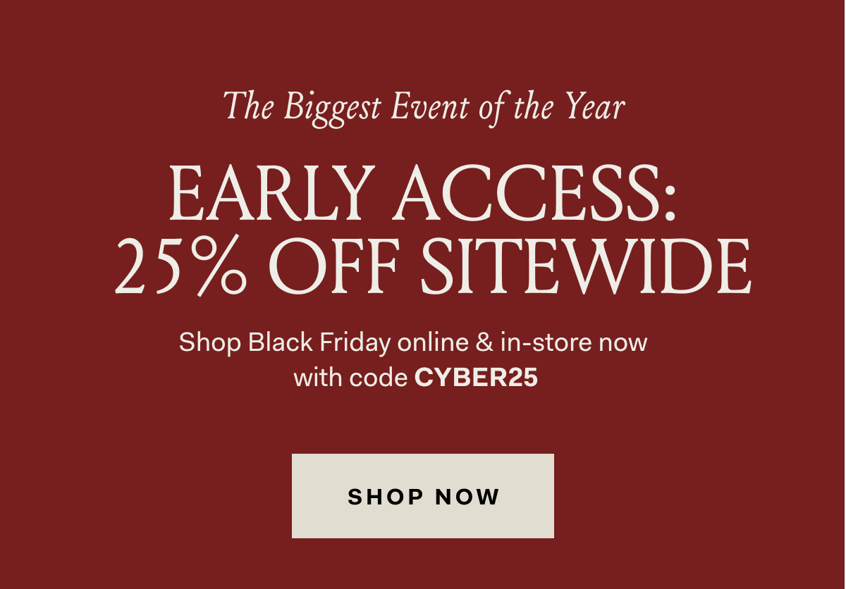 The Biggest Event of the Year EARLY ACCESS: 25% OFF SITEWIDE Shop Black Friday online & in-store now with code CYBER25 SHOP NOW