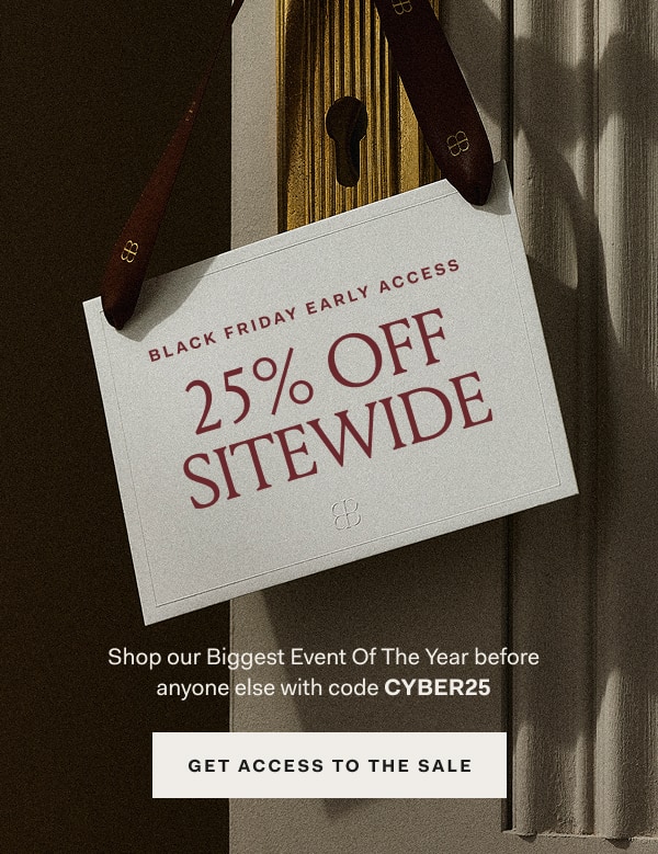 BLACK FRIDAY EARLY ACCESS 25% OFF SITEWIDE Shop our Biggest Event Of The Year before anyone else with code CYBER25 GET ACCESS TO THE SALE