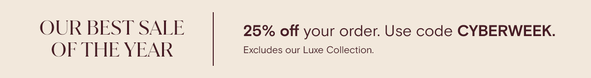 OUR BEST SALE OF THE YEAR | 25% off your order. Use code CYBERWEEK. Excludes our Luxe Collection
