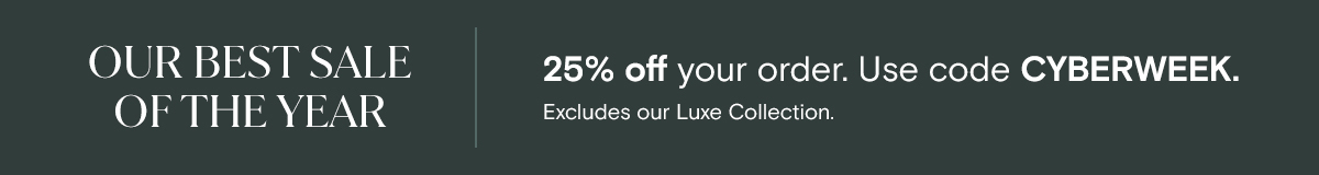 OUR BEST SALE OF THE YEAR | 25% off your order. Use code CYBERWEEK. Excludes our Luxe Collection