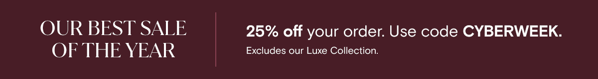 OUR BEST SALE OF THE YEAR | 25% off your order. Use code CYBERWEEK. Excludes our Luxe Collection