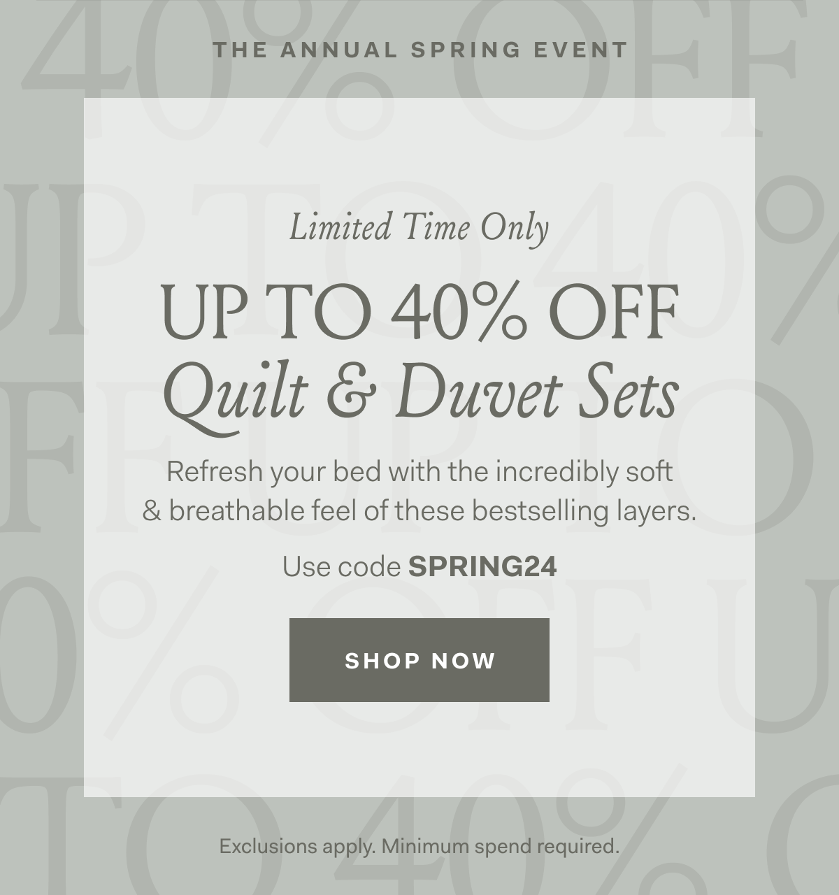 The Annual Spring Event Limited Time Only UP TO 40% OFF Quilt & Duvet SetsRefresh your bed with the incredibly soft & breathable feel of these bestselling layers. Use code SPRING24 SHOP NOW Exclusions apply. Minimum spend required.