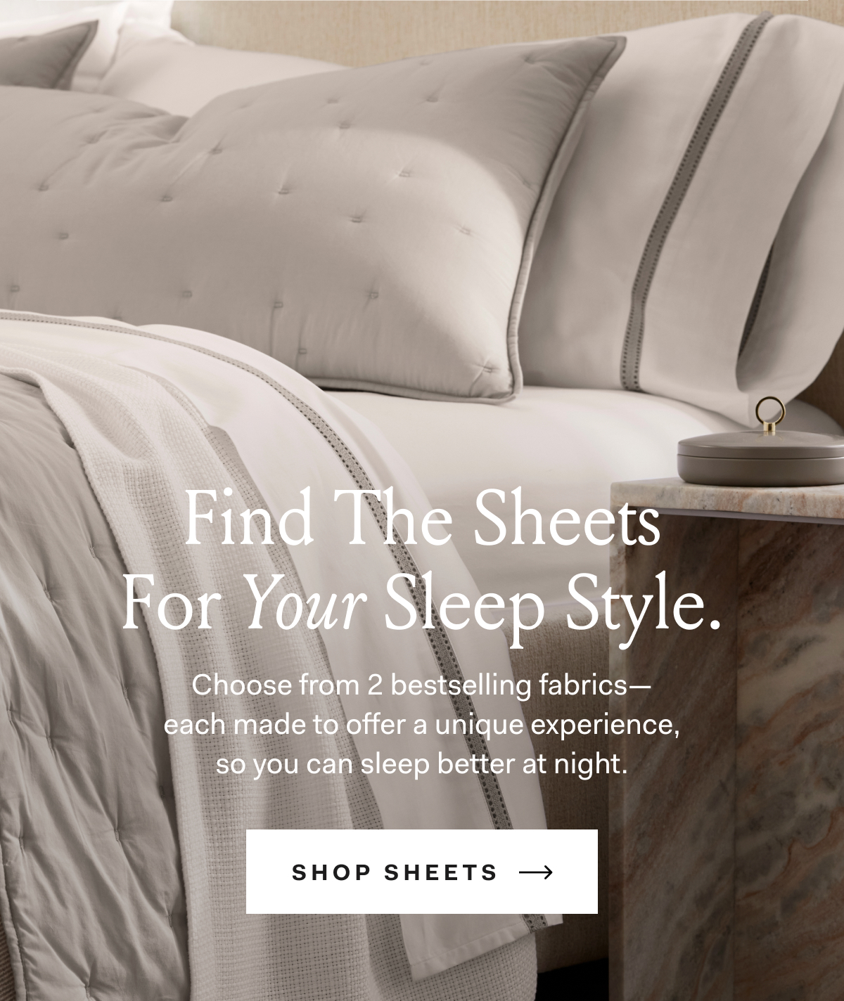 Find The Sheets For Your Sleep Style. Choose from 2 bestselling fabrics— each made to offer a unique experience, so you can sleep better at night. shop sheets 