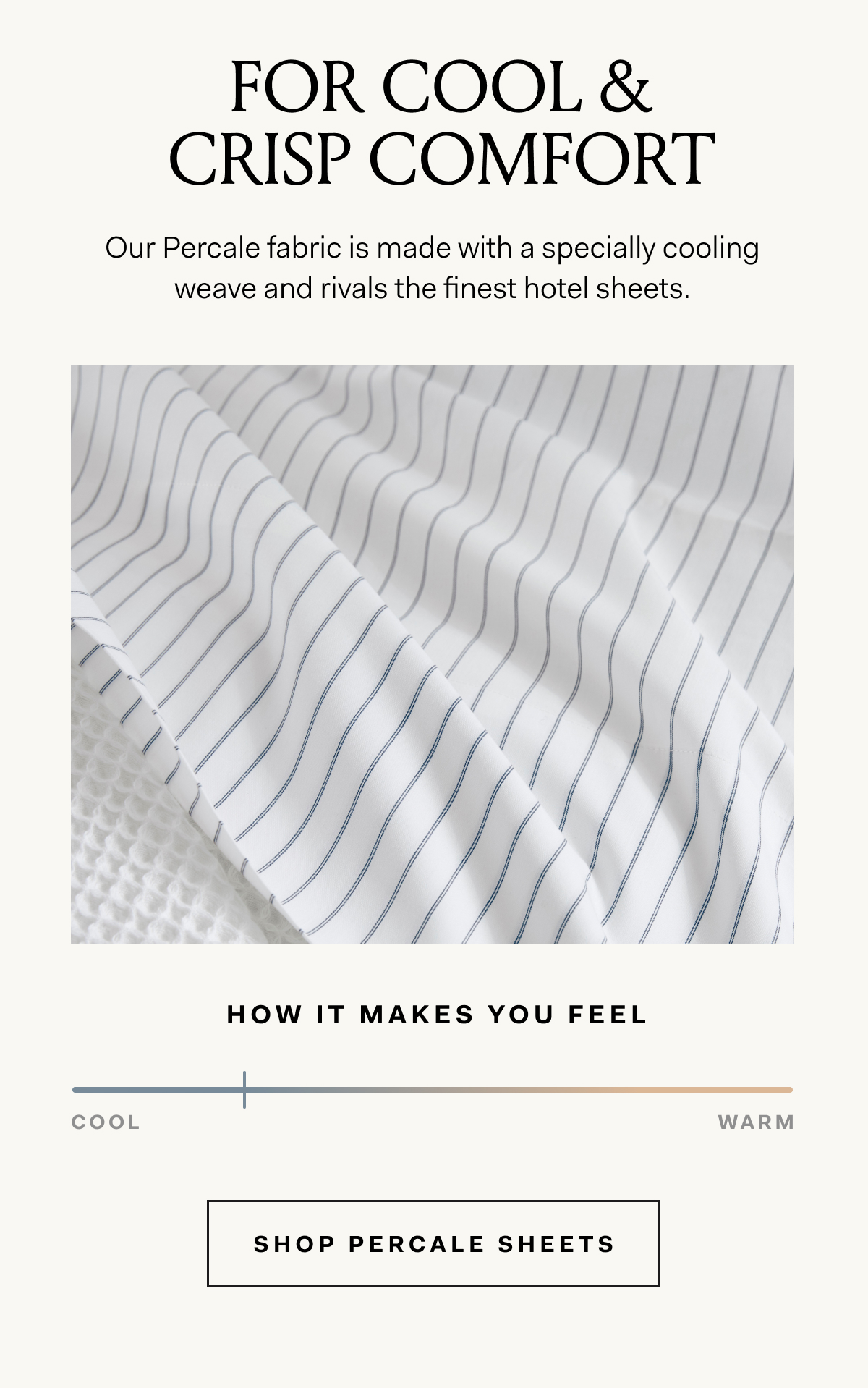 FOR COOL & CRISP COMFORT Our Percale fabric is made with a specially cooling weave and rivals the finest hotel sheets. shop percale sheets