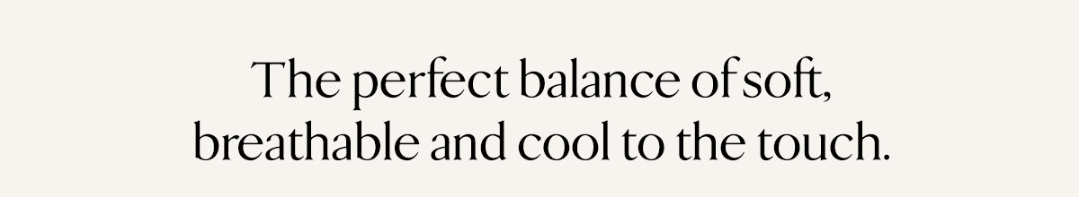 The perfect balance of soft, breathable and cool to the touch.