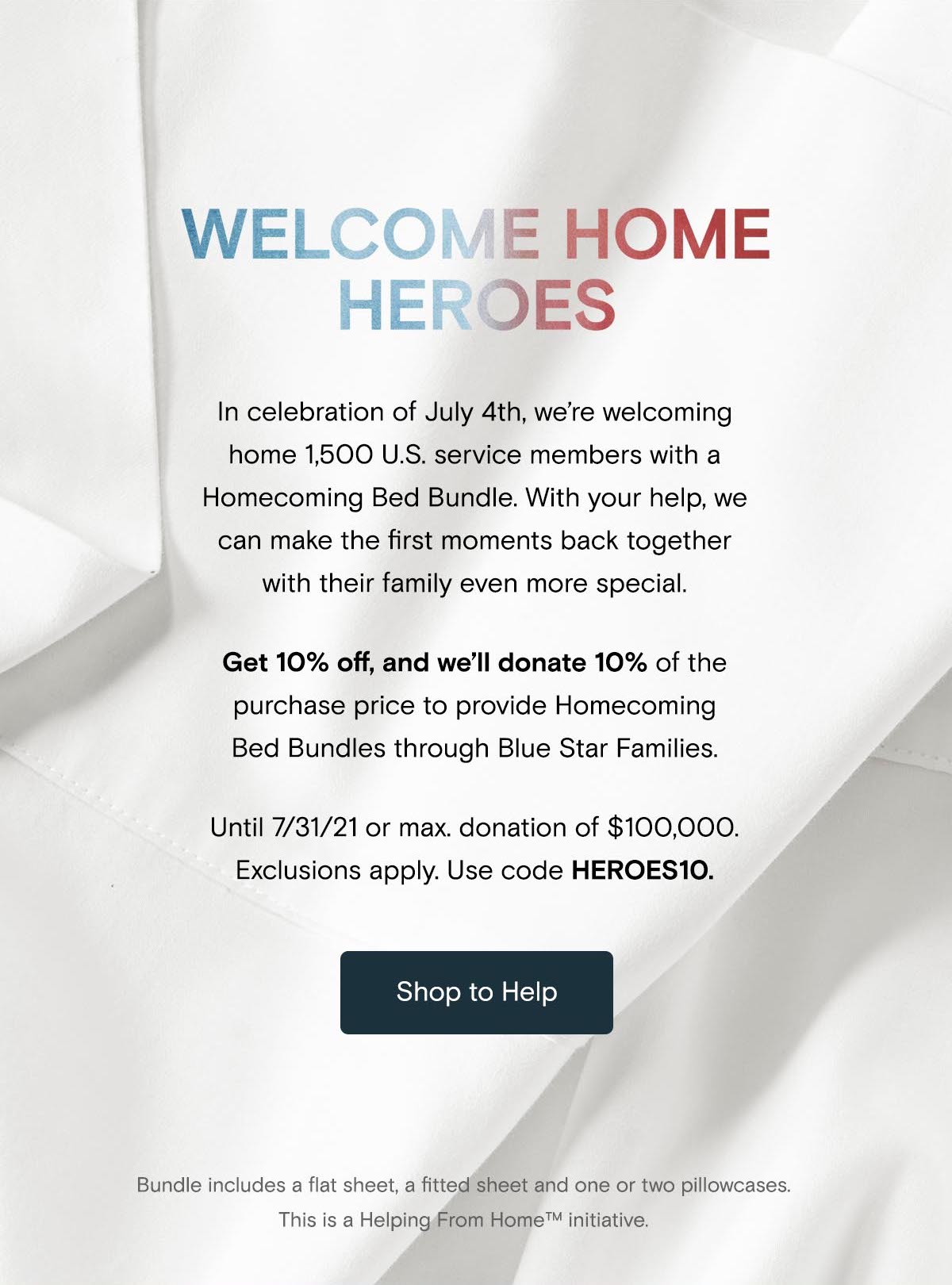 Welcome Home Heroes | Get 10% off, and we'll donate 10% of the purchase price to provide Homecoming Bed Bundles through Blue Star Families. Until 7/31/21 or max donation of $100,000. Exclusions apply. Use code HEROES10. | Shop to Help | Bundle includes a flat sheet, fitted sheet, and one or two pillowcases. This is a Helping from Home initiative. 
