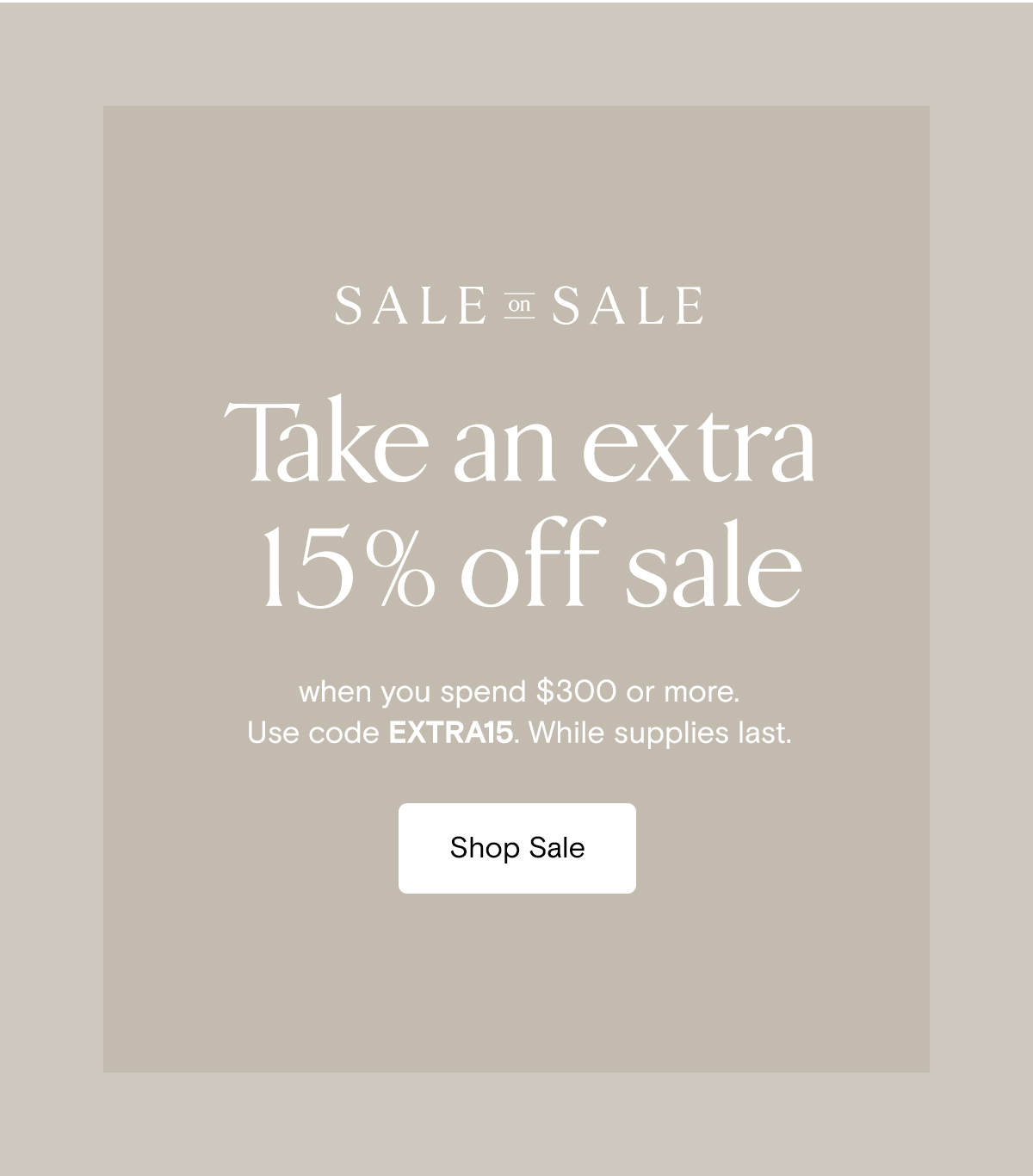 Sale on Sale | Take an extra 15% off sale when you $300 or more. Use code EXTRA15. While supplies last. | Shop Sale