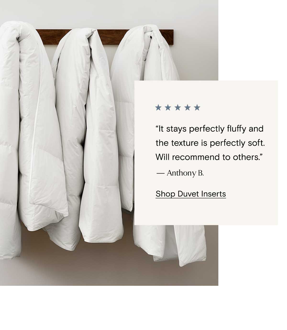 It stays perfect fluffy and the texture is perfectly soft.'' - Anthony B | Shop Duvet Inserts