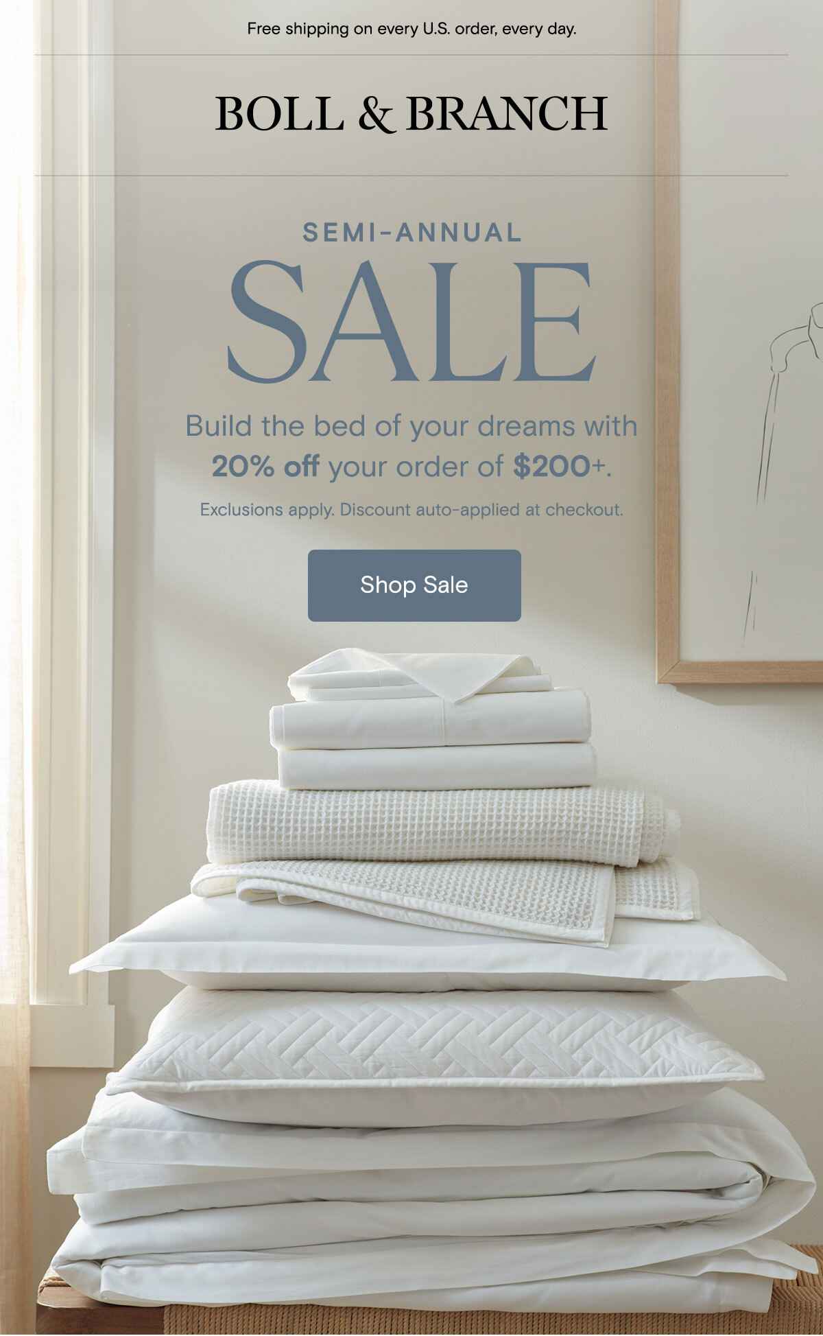 Free shipping on every U.S. order, every day. Boll & Branch | Semi-Annual Sale | Build the bed of your dreams with 20% off your order of $200+. Exclusions apply. Discount auto-applied at checkout. | Shop Sale