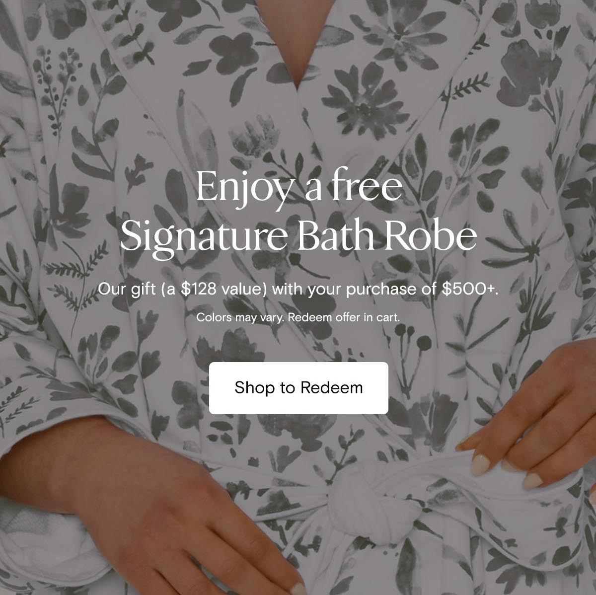 Enjoy a free Signature Bath Robe | Our gift (A $128 value) with your purchase of $500+. Colors may vary. Redeem offer in cart. Shop to Redeem