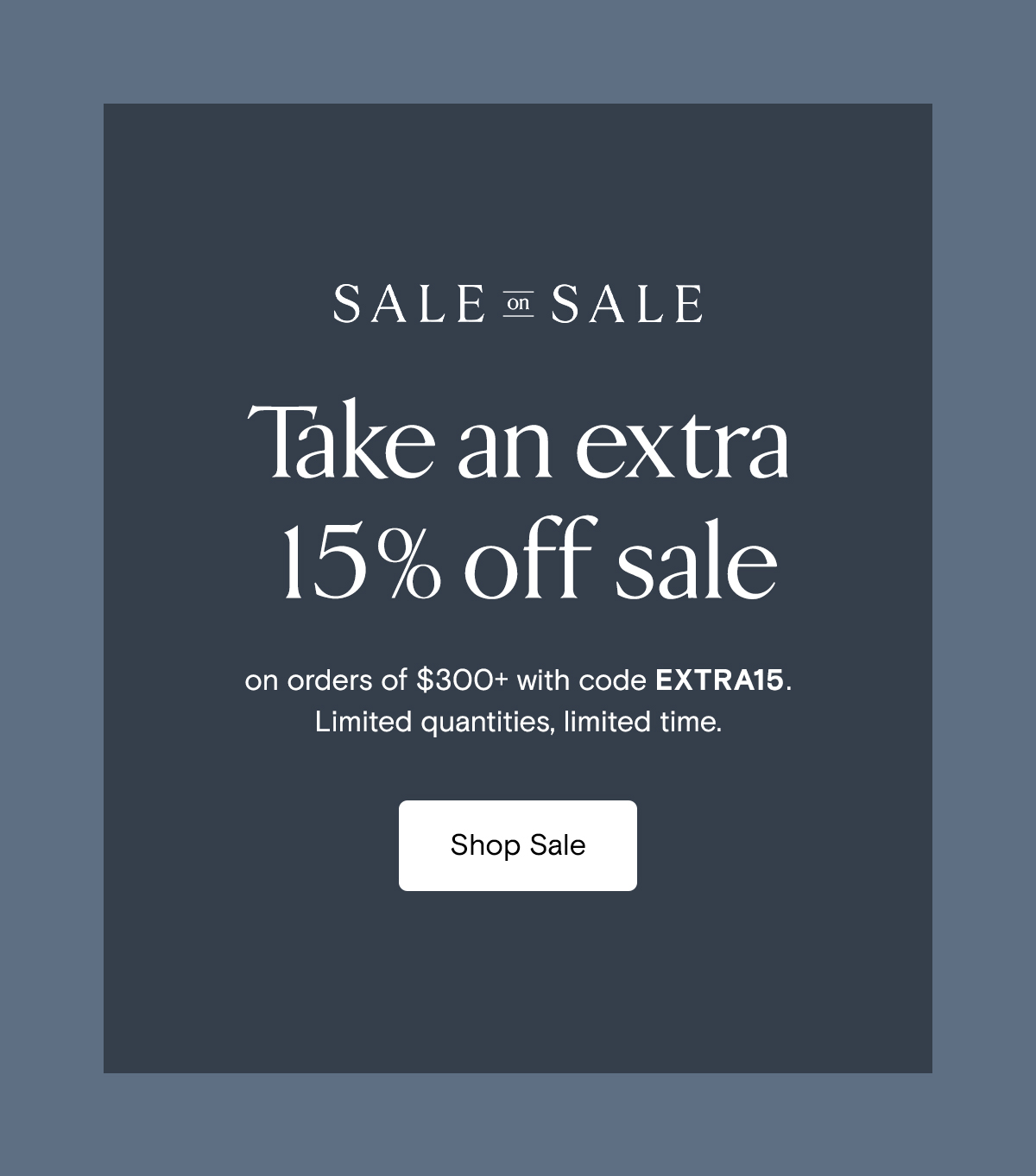 Sale on Sale | Take an extra 15% off sale on orders of $300+ with code EXTRA15. Limited quantities, limited time. Shop Sale 