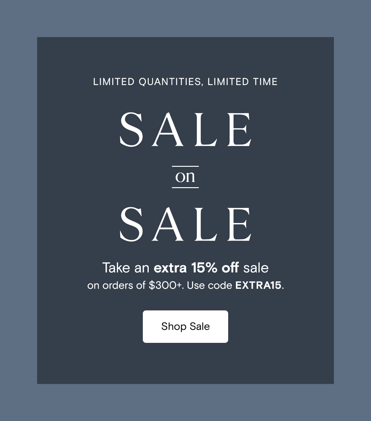 Sale on Sale | Take an extra 15% off sale on orders of $300+ with code EXTRA15. Limited quantities, limited time. Shop Sale 