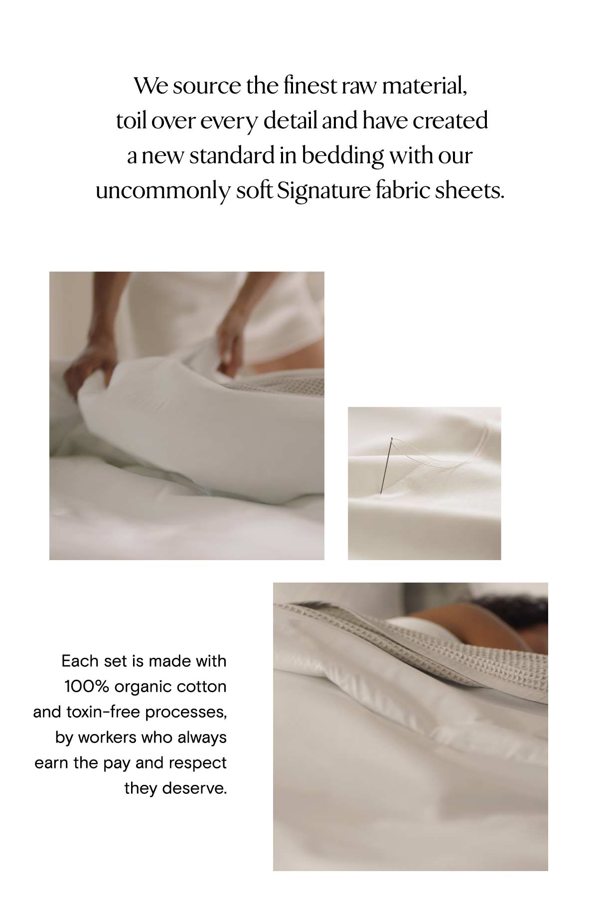 We source the finest raw material, toil over every detail and have created a new standard in bedding with our uncommonly soft Signature fabric sheets. Each set is made with 100% organic cotton and toxin-free processes, by workers who always earn the pay and respect they deserve, 