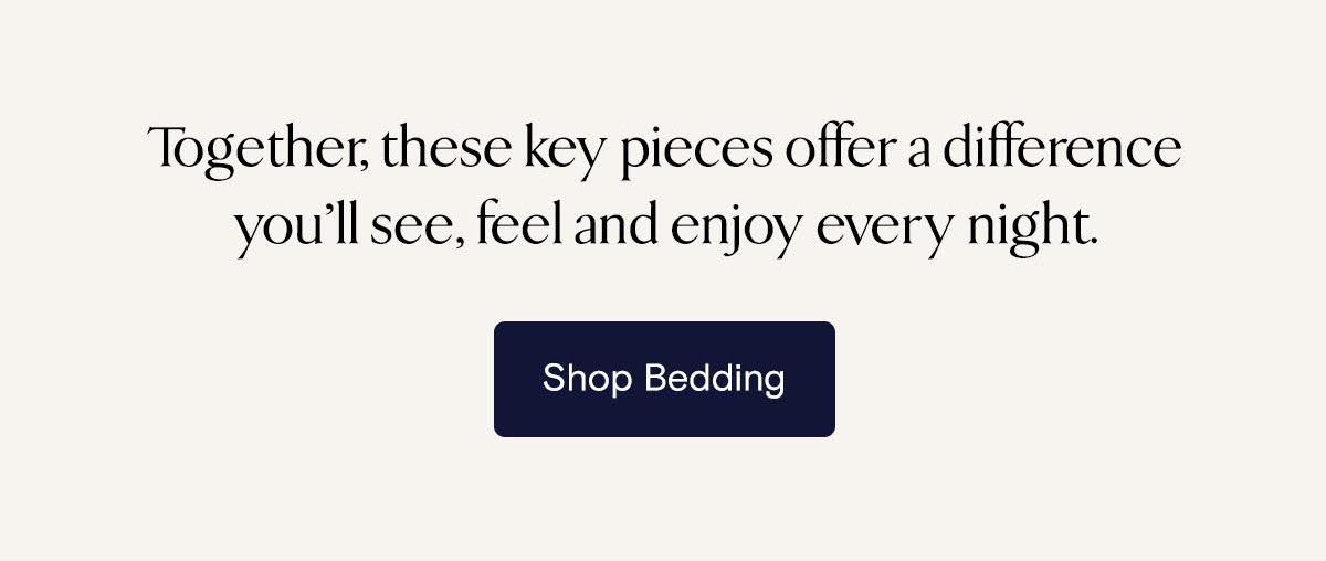 Together, these key pieces offer a difference you’ll see, feel and enjoy every night. Shop Bedding 