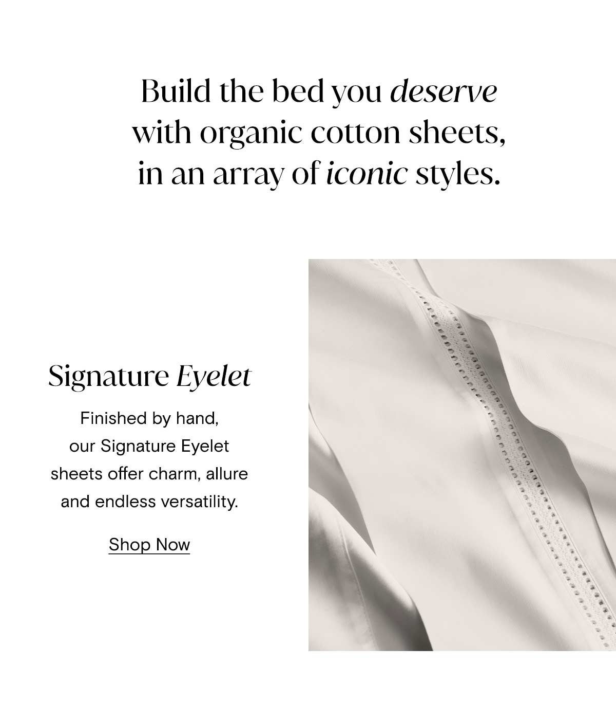 Build the bed you deserve with organic cotton sheets, in an array of iconic styles. Signature Eyelet | Finished by hand, our Signature Eyelet sheets offer charm, allure, and endless versatility. Shop Now