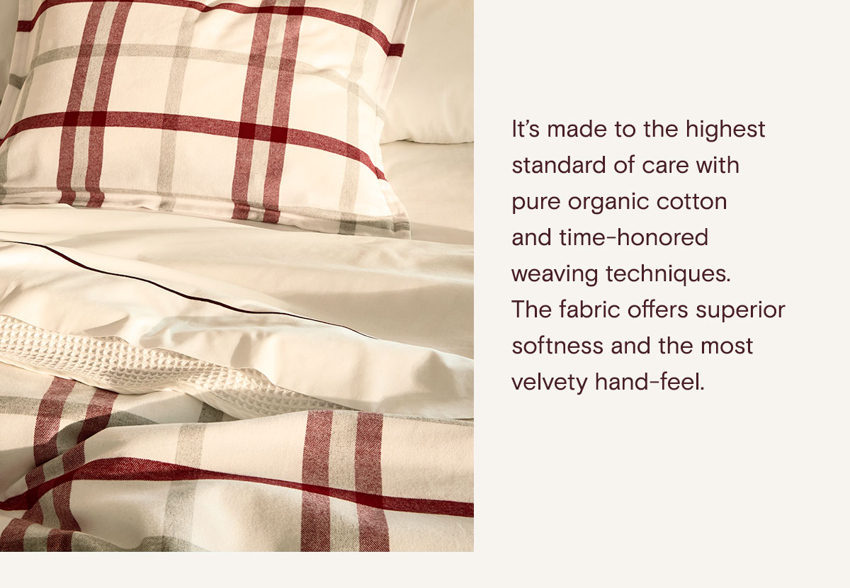 It's made to the highest standard of care with pure organic cotton and time-honored weaving techniques. The fabric offers superior softness and the most velvety hand-feel. 