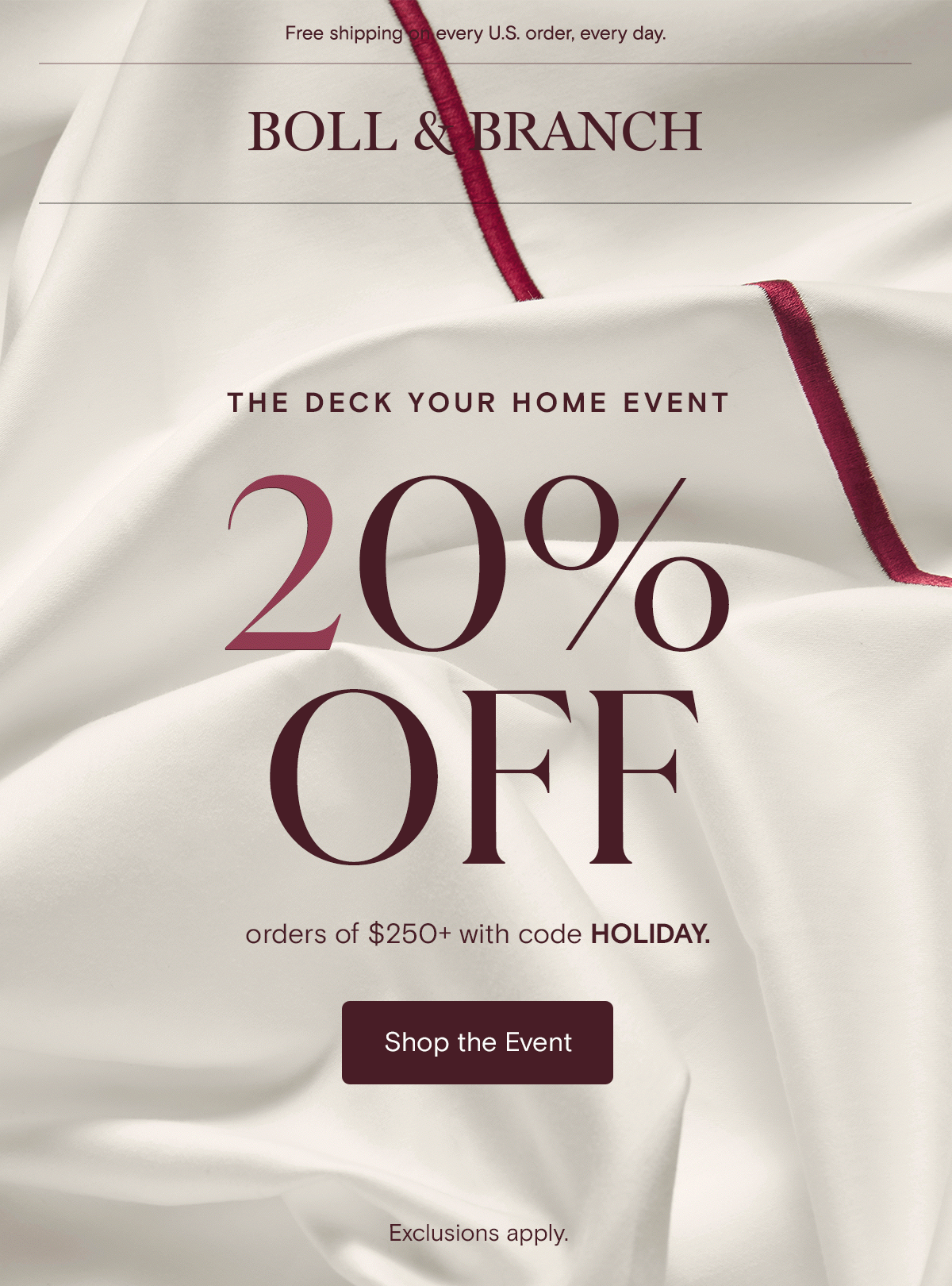 Free shipping on every U.S. order, every day. Boll & Branch | The Deck Your Home Event | 20% off order of $250+ with code HOLIDAY | Shop The Event 