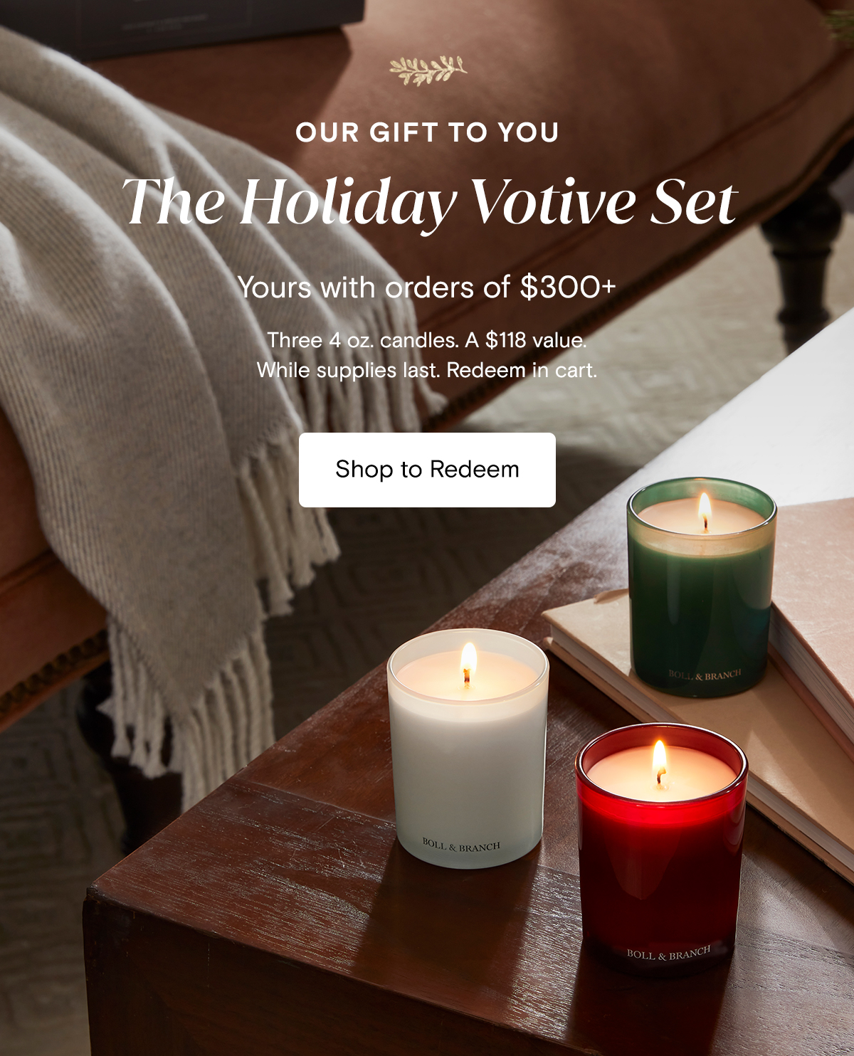 Our Gift to You The Holiday Votive Set Yours with orders of $300+ Three 4 oz. candles. A $118 value. While supplies last. Redeem in cart. Shop to Redeem