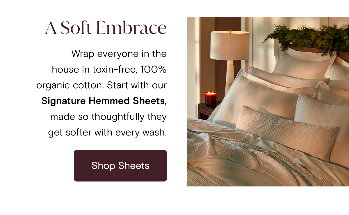 A Soft Embrace Wrap everyone in the house in toxin-free, 100% organic cotton. Start with our Signature Hemmed Sheets, made so thoughtfully they get softer with every wash. | Shop Sheets
