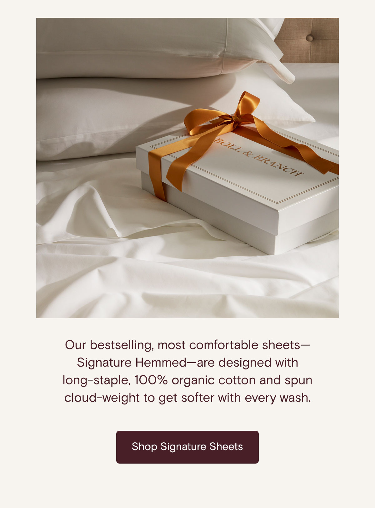 Our bestselling, most comfortable sheets - Signature Hemmed - are designed with long-staple, 100% organic cotton and spun cloud-weight to get softer with every wash. Shop Signature Sheets