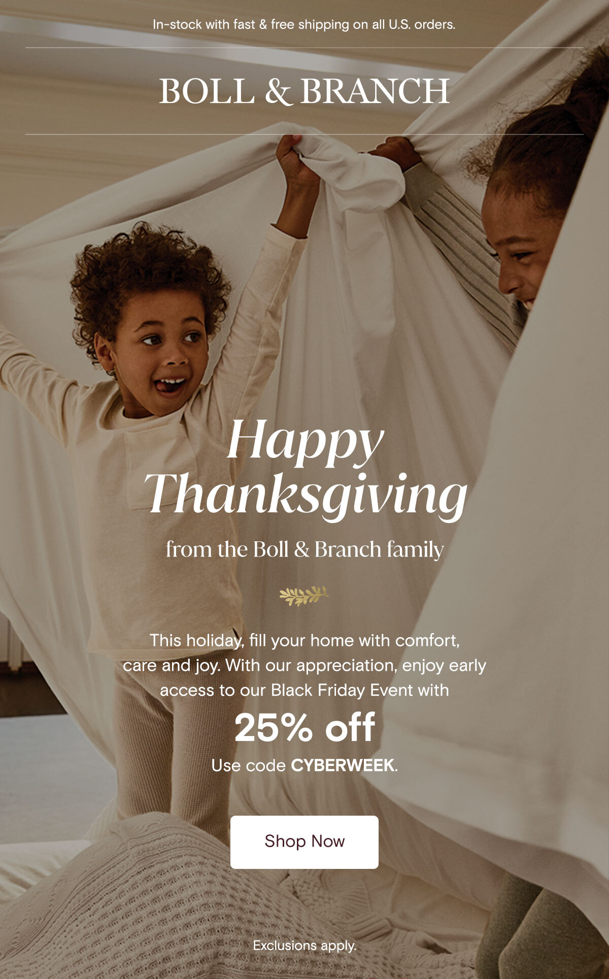 In-stock with fast & free shipping on all U.S. orders | Boll & Branch | Happy Thanksgiving from the Boll & Branch family. This holiday, fill your home with comfort, care, and joy. With our appreciation, enjoy early access to our Black Friday Event with 25% off your order of $200+. Use code CYBERWEEK. Shop Now. Exclusions Apply